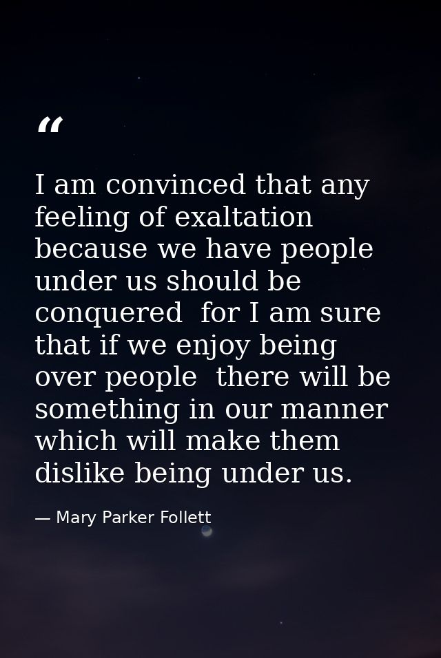 I am convinced that any feeling of exaltation because we have people under us should be conquered  for I am sure that if — Mary Parker Follett