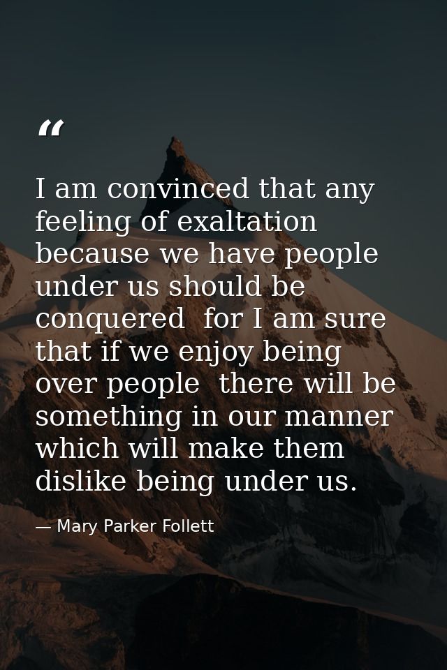 I am convinced that any feeling of exaltation because we have people under us should be conquered  for I am sure that if — Mary Parker Follett