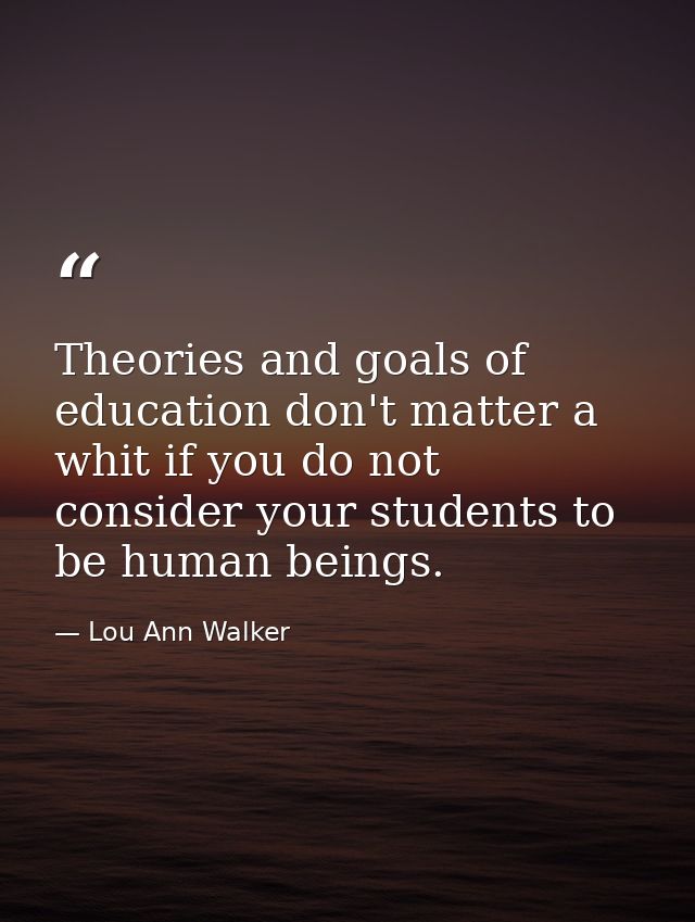 Theories and goals of education don't matter a whit if you do not consider your students to be human beings. — Lou Ann Walker