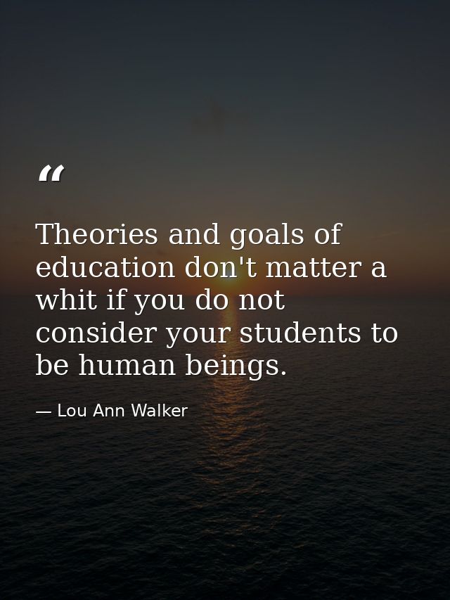 Theories and goals of education don't matter a whit if you do not consider your students to be human beings. — Lou Ann Walker