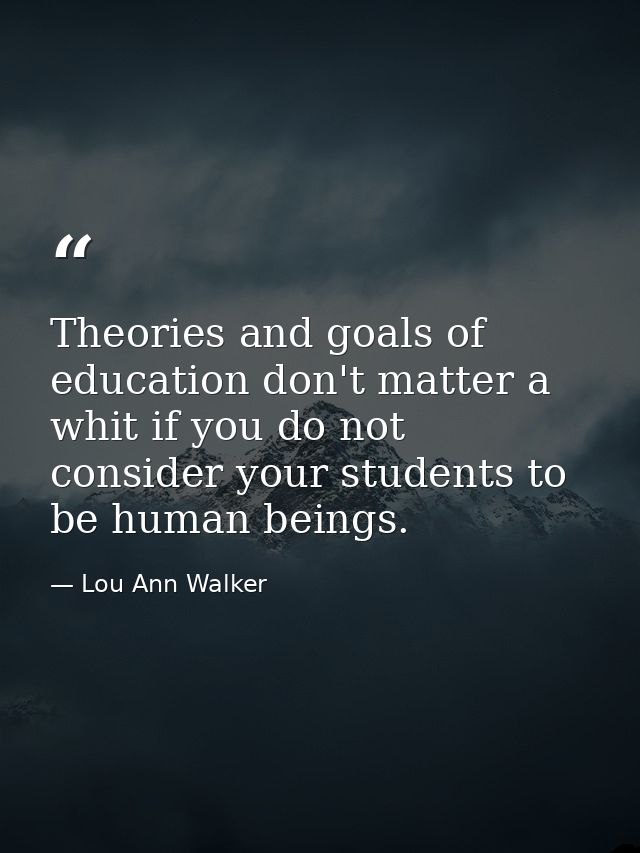 Theories and goals of education don't matter a whit if you do not consider your students to be human beings. — Lou Ann Walker