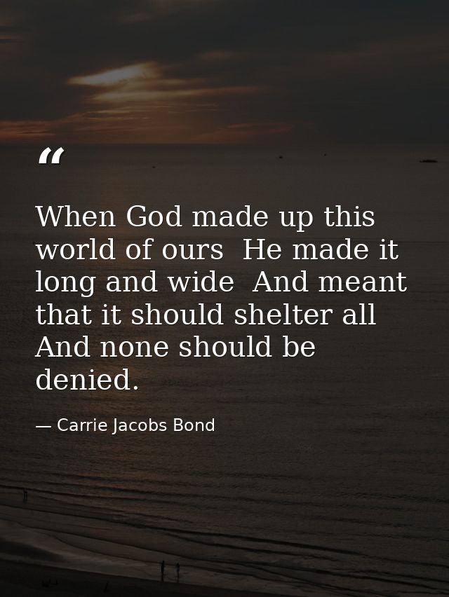 When God made up this world of ours  He made it long and wide  And meant that it should shelter all  And none should be  — Carrie Jacobs Bond