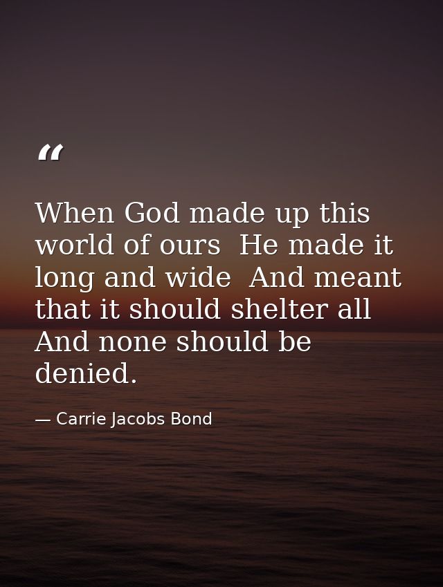When God made up this world of ours  He made it long and wide  And meant that it should shelter all  And none should be  — Carrie Jacobs Bond