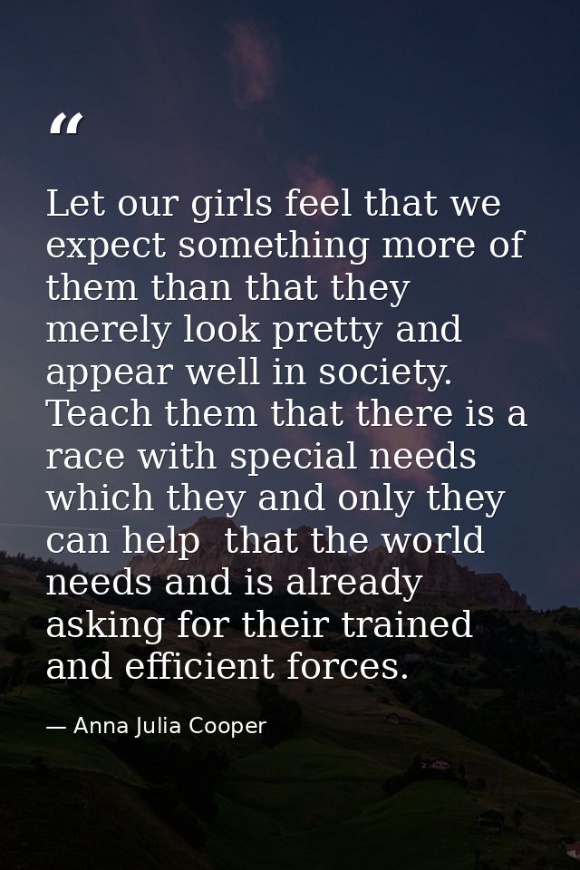 Let our girls feel that we expect something more of them than that they merely look pretty and appear well in society. T — Anna Julia Cooper