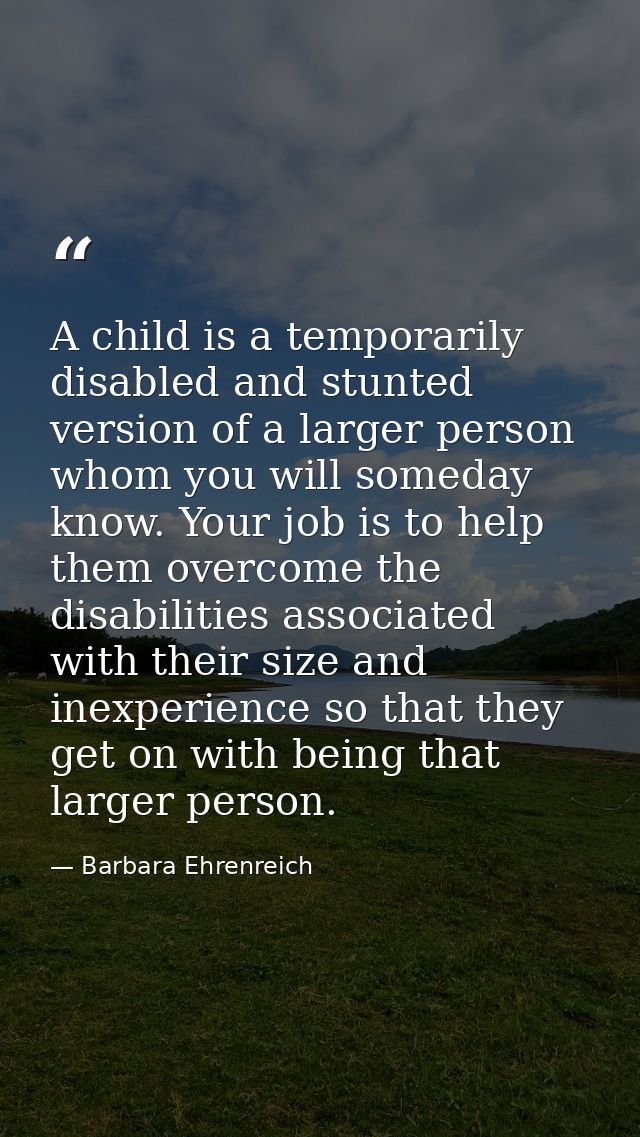 A child is a temporarily disabled and stunted version of a larger person  whom you will someday know. Your job is to hel — Barbara Ehrenreich