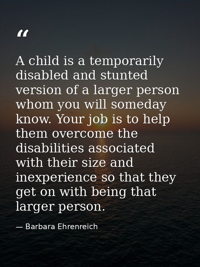 A child is a temporarily disabled and stunted version of a larger person  whom you will someday know. Your job is to hel — Barbara Ehrenreich