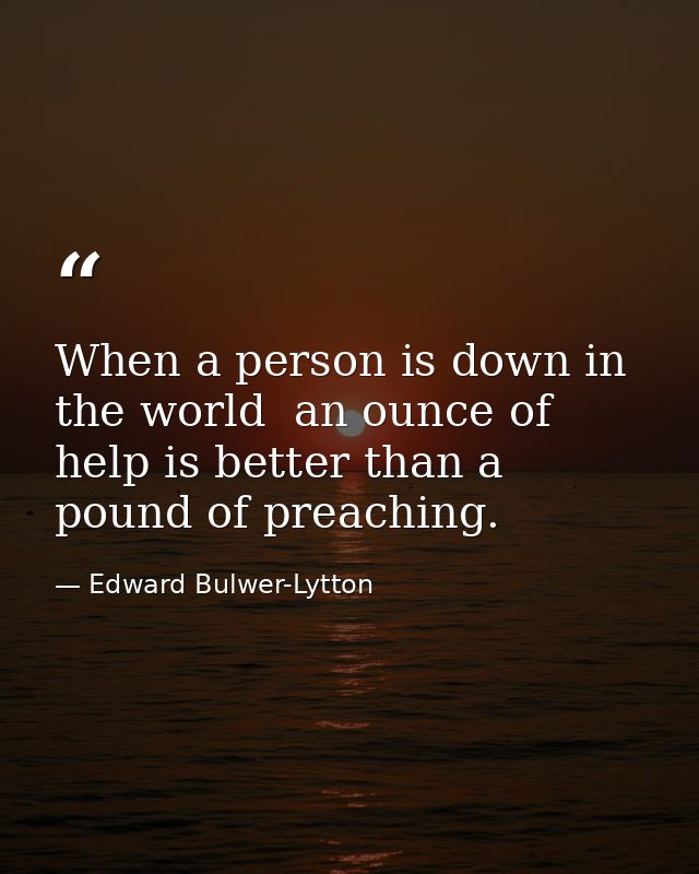 When a person is down in the world  an ounce of help is better than a pound of preaching. — Edward Bulwer-Lytton