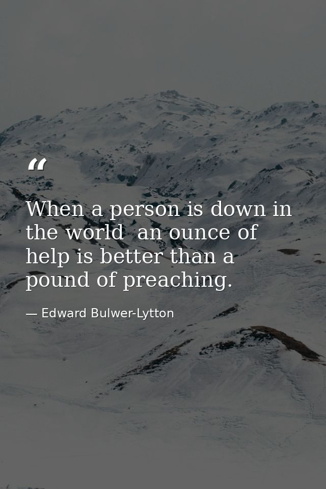 When a person is down in the world  an ounce of help is better than a pound of preaching. — Edward Bulwer-Lytton