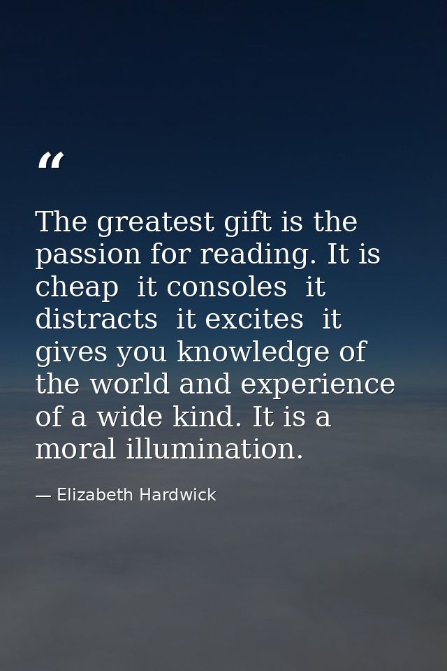 The greatest gift is the passion for reading. It is cheap  it consoles  it distracts  it excites  it gives you knowledge — Elizabeth Hardwick