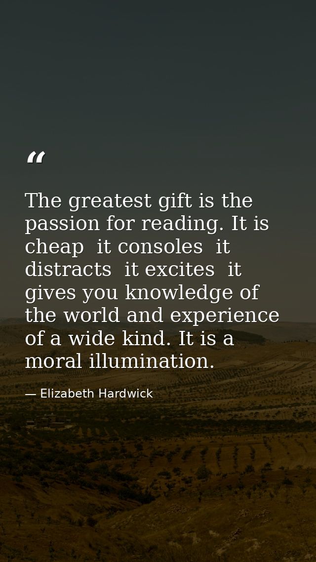 The greatest gift is the passion for reading. It is cheap  it consoles  it distracts  it excites  it gives you knowledge — Elizabeth Hardwick