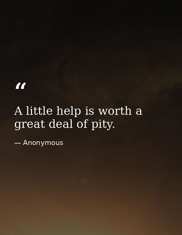 A little help is worth a great deal of pity. — Anonymous
