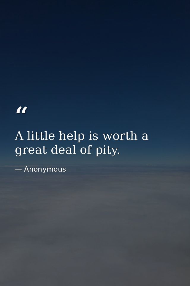 A little help is worth a great deal of pity. — Anonymous