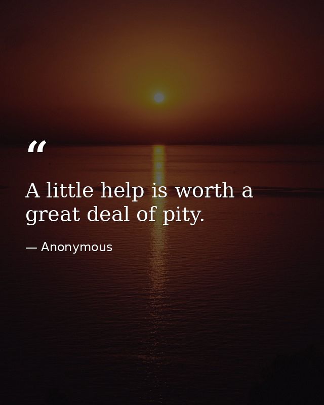 A little help is worth a great deal of pity. — Anonymous