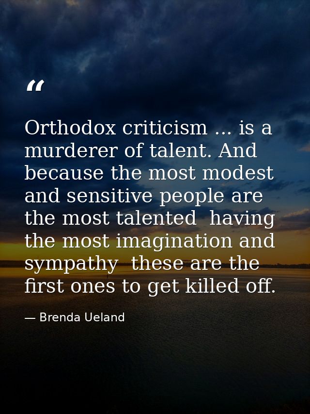Orthodox criticism ... is a murderer of talent. And because the most modest and sensitive people are the most talented   — Brenda Ueland