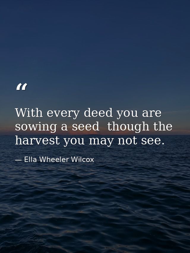 With every deed you are sowing a seed  though the harvest you may not see. — Ella Wheeler Wilcox