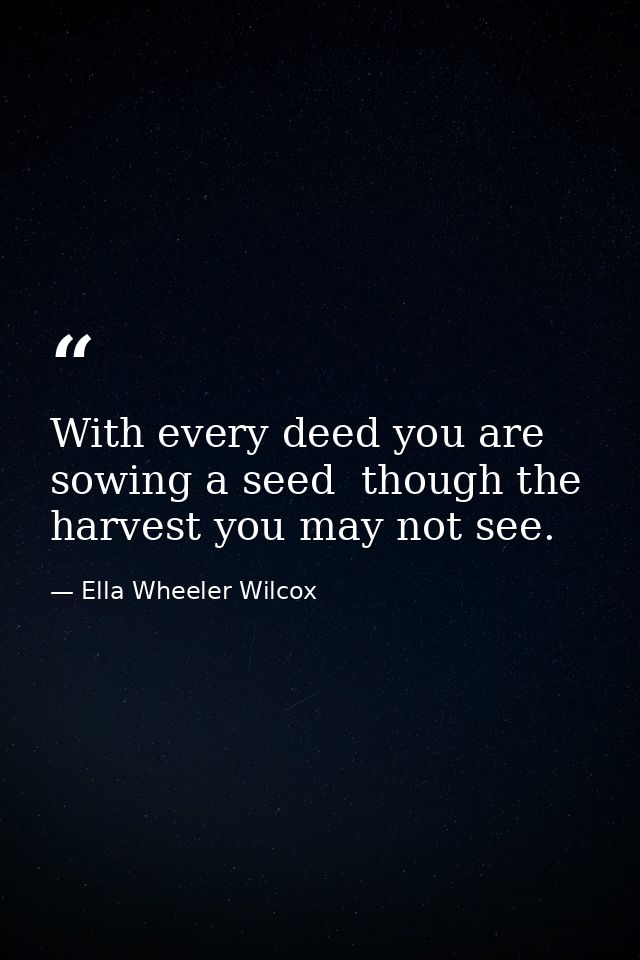 With every deed you are sowing a seed  though the harvest you may not see. — Ella Wheeler Wilcox