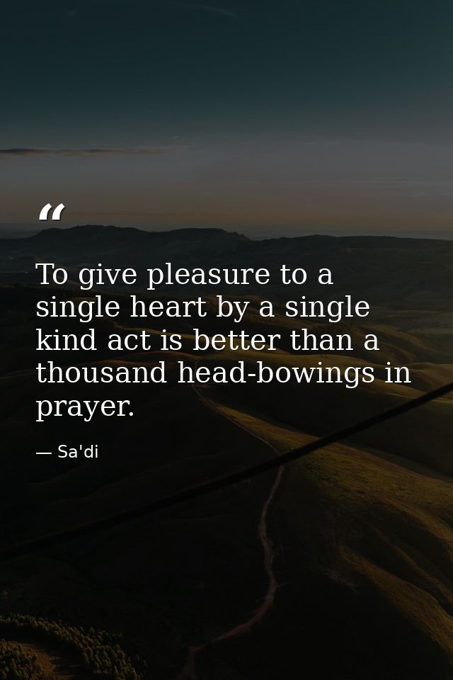 To give pleasure to a single heart by a single kind act is better than a thousand head-bowings in prayer. — Sa'di
