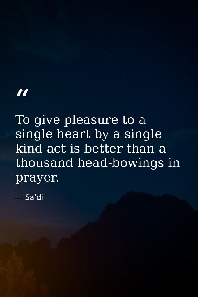 To give pleasure to a single heart by a single kind act is better than a thousand head-bowings in prayer. — Sa'di
