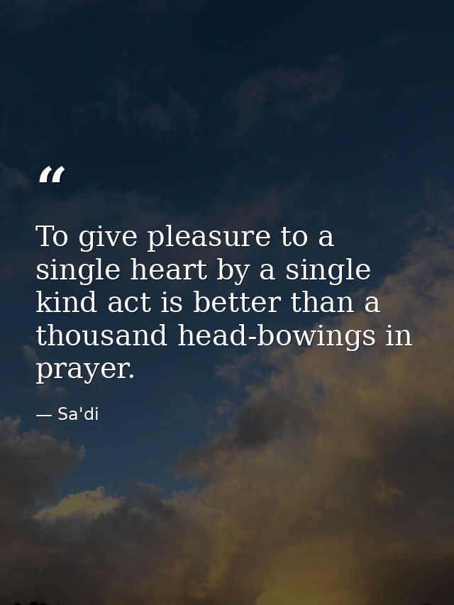 To give pleasure to a single heart by a single kind act is better than a thousand head-bowings in prayer. — Sa'di