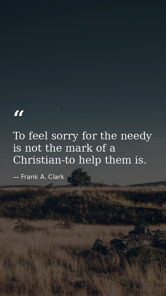 To feel sorry for the needy is not the mark of a Christian-to help them is. — Frank A. Clark