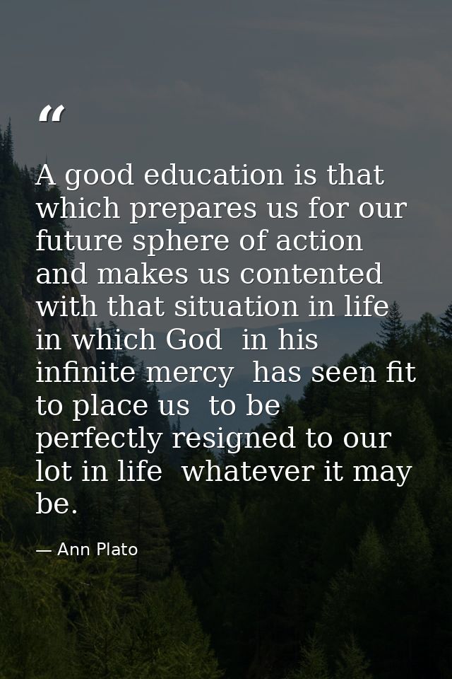 A good education is that which prepares us for our future sphere of action and makes us contented with that situation in — Ann Plato