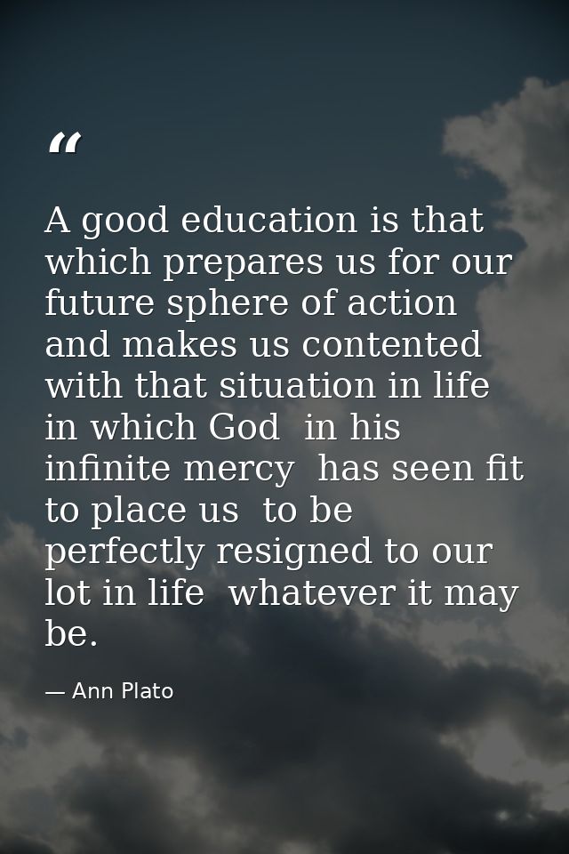 A good education is that which prepares us for our future sphere of action and makes us contented with that situation in — Ann Plato