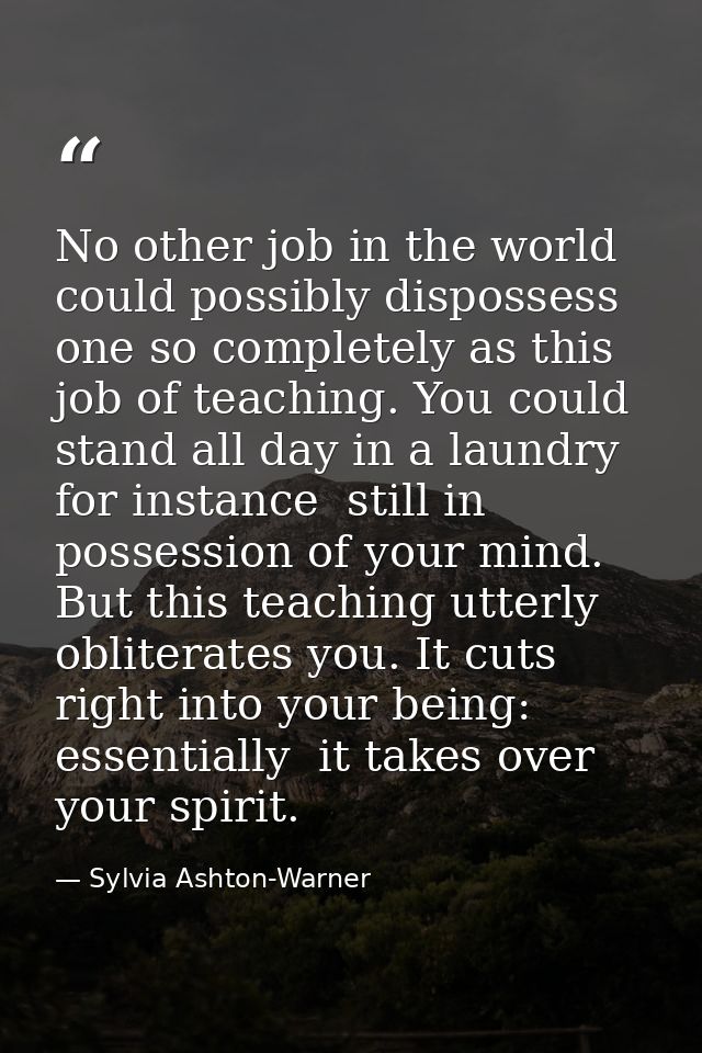 No other job in the world could possibly dispossess one so completely as this job of teaching. You could stand all day i — Sylvia Ashton-Warner