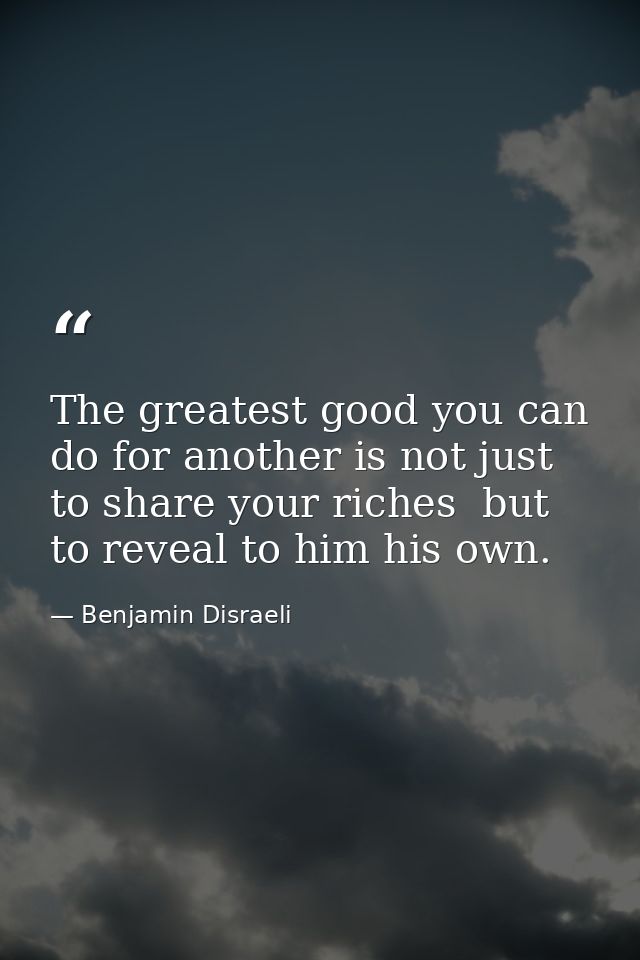 The greatest good you can do for another is not just to share your riches  but to reveal to him his own. — Benjamin Disraeli