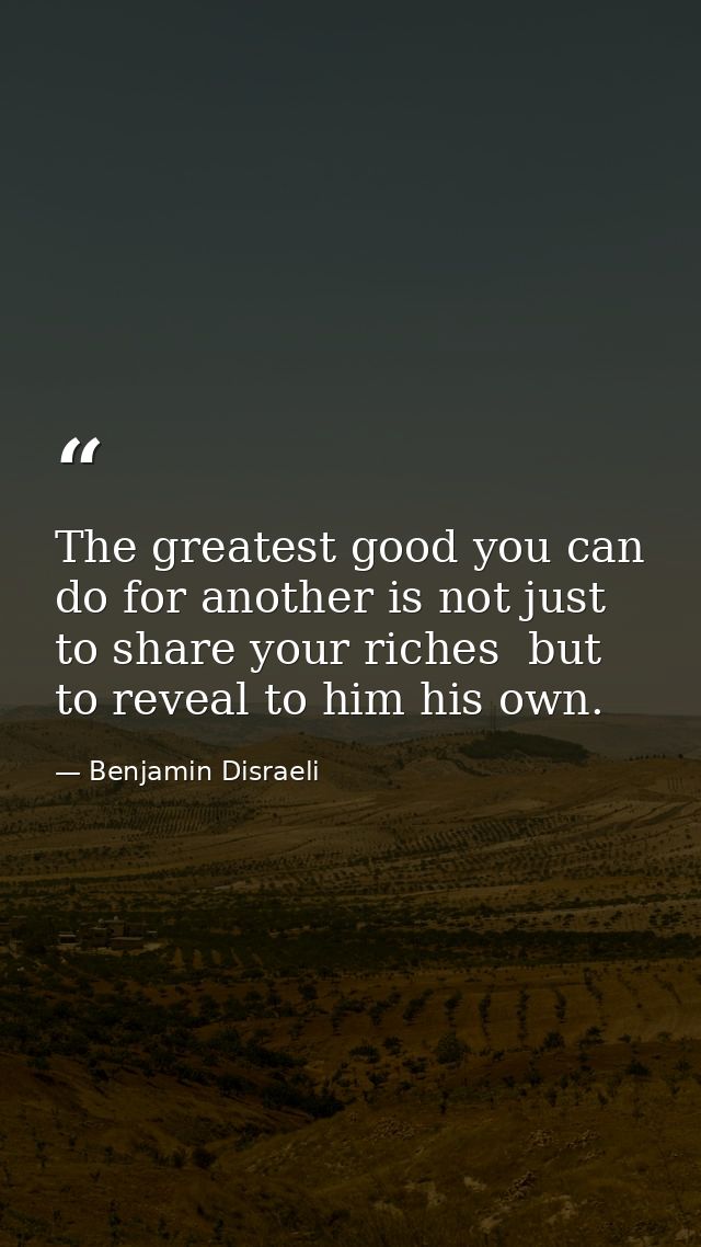 The greatest good you can do for another is not just to share your riches  but to reveal to him his own. — Benjamin Disraeli
