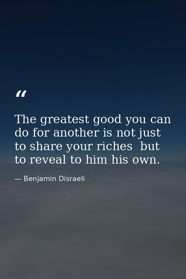 The greatest good you can do for another is not just to share your riches  but to reveal to him his own. — Benjamin Disraeli