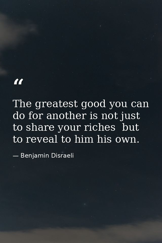 The greatest good you can do for another is not just to share your riches  but to reveal to him his own. — Benjamin Disraeli