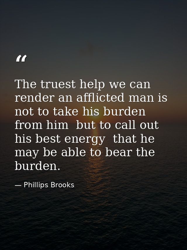 The truest help we can render an afflicted man is not to take his burden from him  but to call out his best energy  that — Phillips Brooks