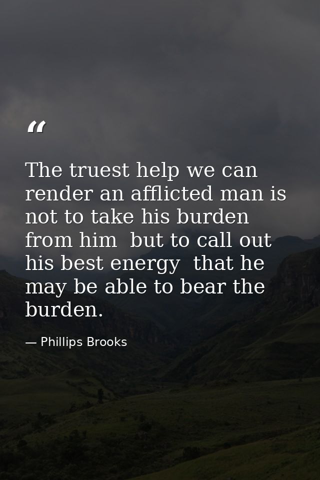 The truest help we can render an afflicted man is not to take his burden from him  but to call out his best energy  that — Phillips Brooks