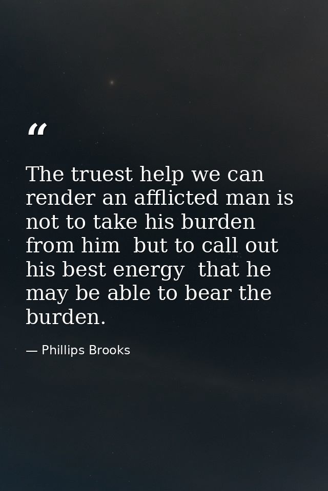 The truest help we can render an afflicted man is not to take his burden from him  but to call out his best energy  that — Phillips Brooks