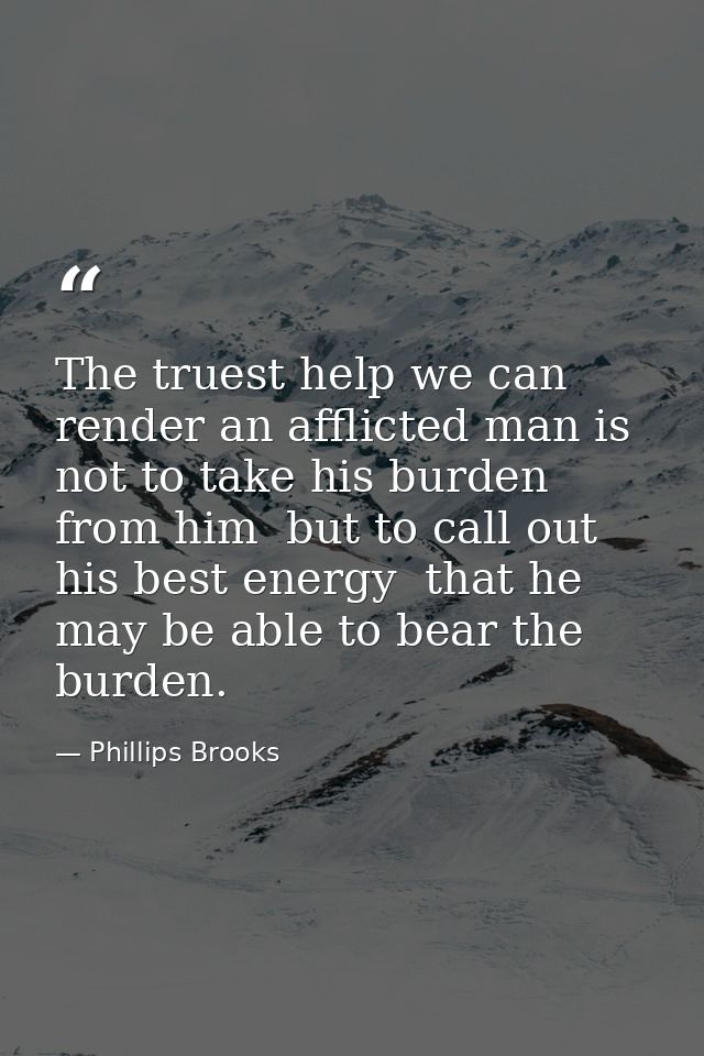 The truest help we can render an afflicted man is not to take his burden from him  but to call out his best energy  that — Phillips Brooks