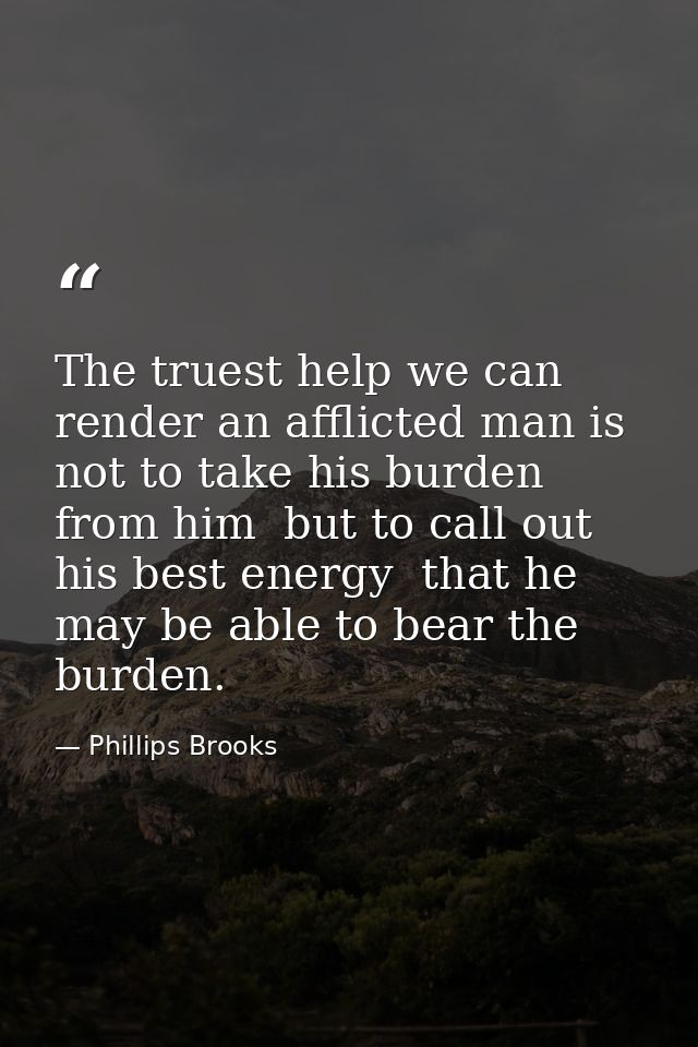 The truest help we can render an afflicted man is not to take his burden from him  but to call out his best energy  that — Phillips Brooks
