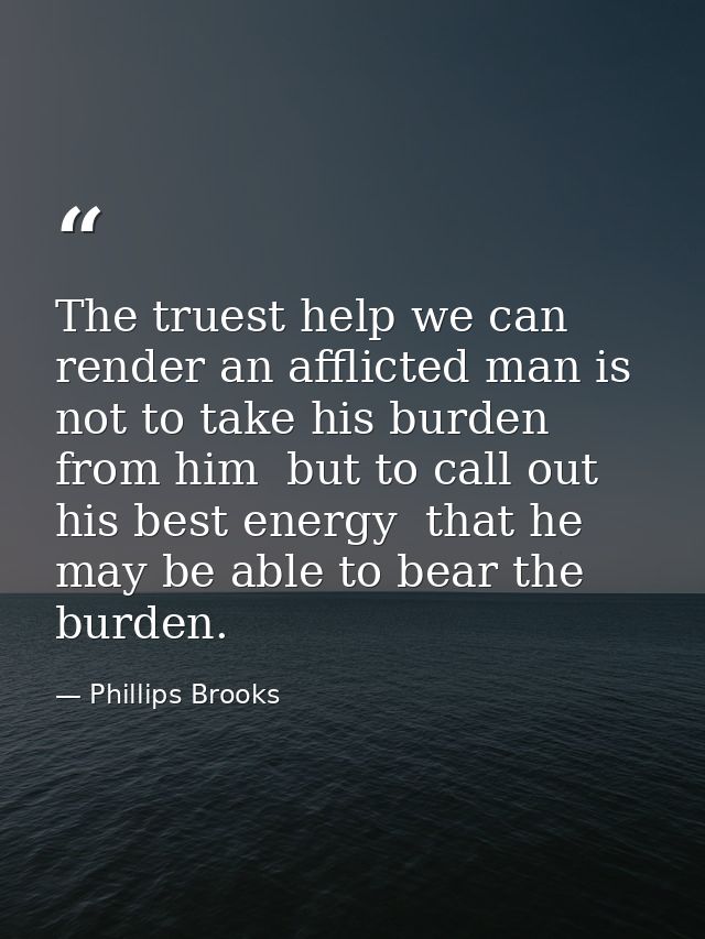 The truest help we can render an afflicted man is not to take his burden from him  but to call out his best energy  that — Phillips Brooks