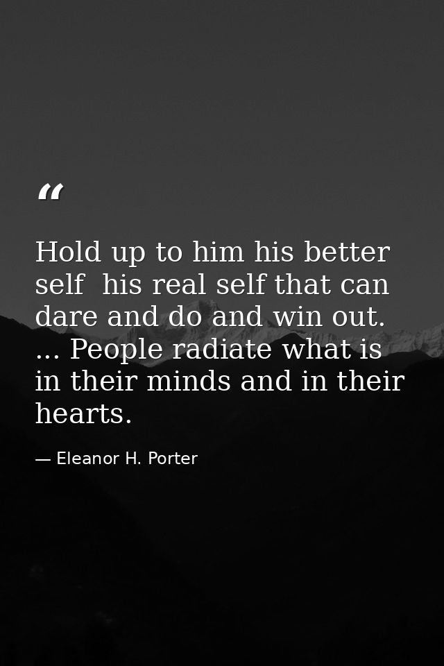 Hold up to him his better self  his real self that can dare and do and win out. ... People radiate what is in their mind — Eleanor H. Porter