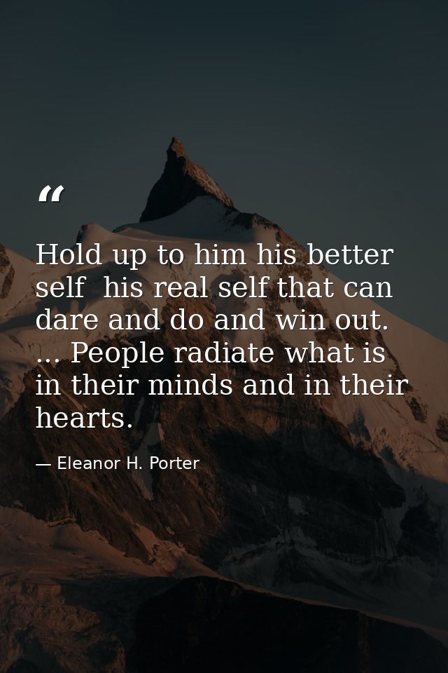 Hold up to him his better self  his real self that can dare and do and win out. ... People radiate what is in their mind — Eleanor H. Porter