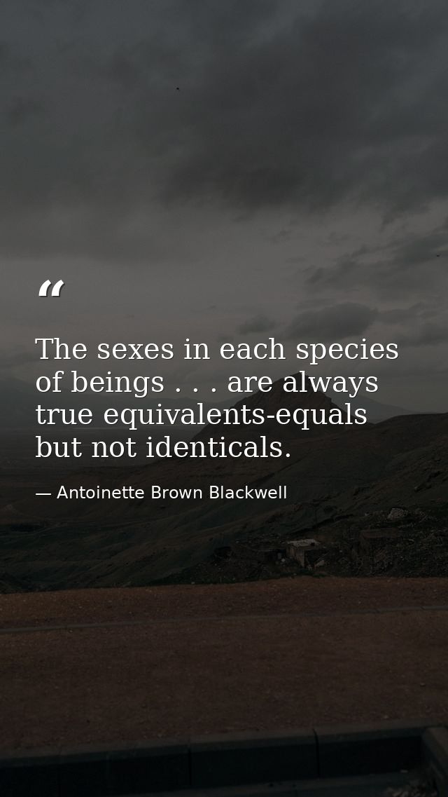 The sexes in each species of beings . . . are always true equivalents-equals but not identicals. — Antoinette Brown Blackwell