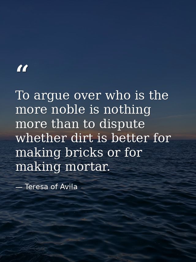 To argue over who is the more noble is nothing more than to dispute whether dirt is better for making bricks or for maki — Teresa of Avila