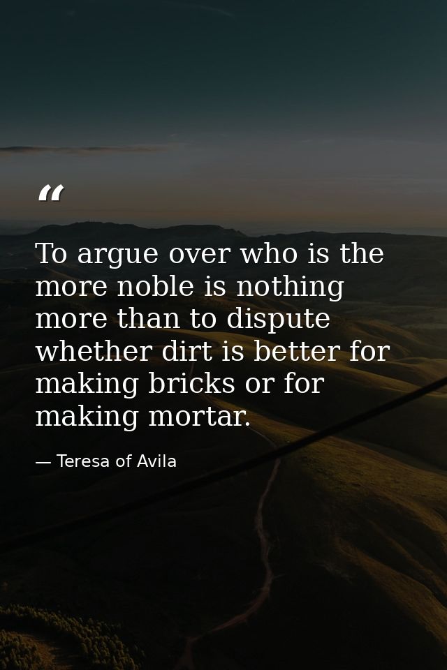 To argue over who is the more noble is nothing more than to dispute whether dirt is better for making bricks or for maki — Teresa of Avila
