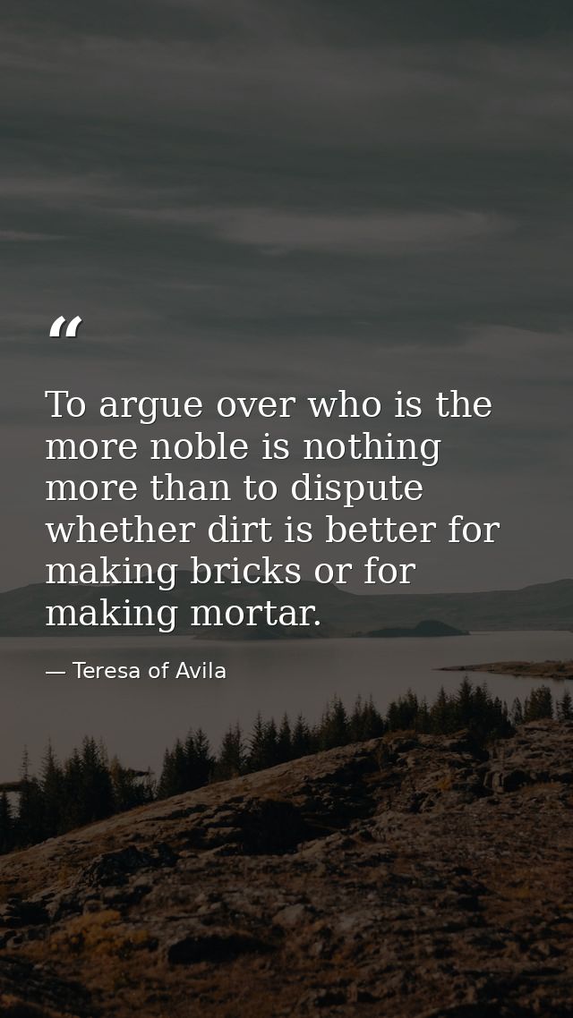 To argue over who is the more noble is nothing more than to dispute whether dirt is better for making bricks or for maki — Teresa of Avila