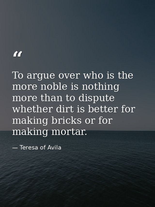 To argue over who is the more noble is nothing more than to dispute whether dirt is better for making bricks or for maki — Teresa of Avila