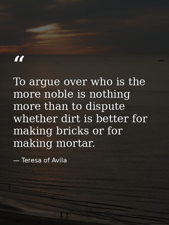 To argue over who is the more noble is nothing more than to dispute whether dirt is better for making bricks or for maki — Teresa of Avila