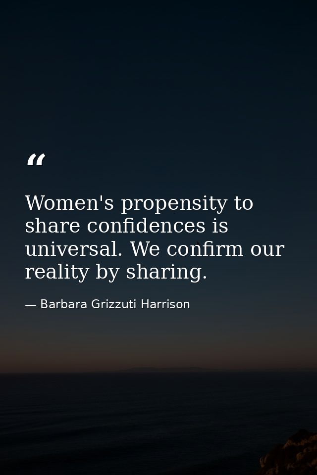 Women's propensity to share confidences is universal. We confirm our reality by sharing. — Barbara Grizzuti Harrison
