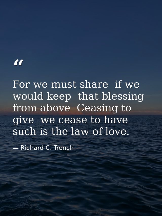 For we must share  if we would keep  that blessing from above  Ceasing to give  we cease to have  such is the law of lov — Richard C. Trench