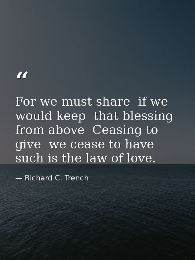 For we must share  if we would keep  that blessing from above  Ceasing to give  we cease to have  such is the law of lov — Richard C. Trench