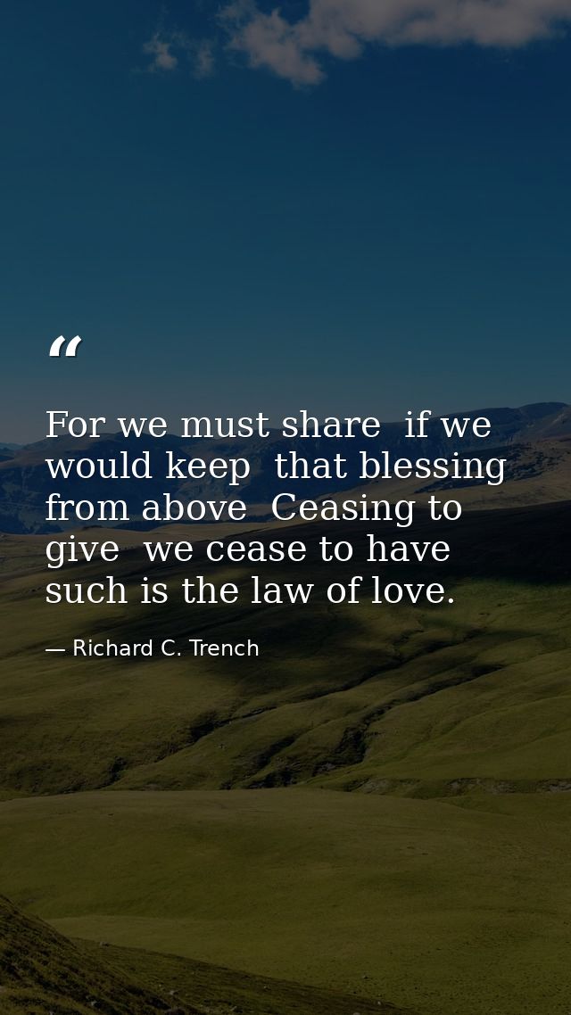 For we must share  if we would keep  that blessing from above  Ceasing to give  we cease to have  such is the law of lov — Richard C. Trench