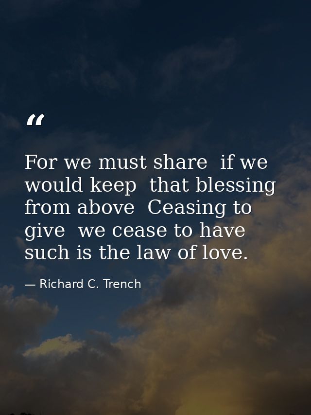 For we must share  if we would keep  that blessing from above  Ceasing to give  we cease to have  such is the law of lov — Richard C. Trench